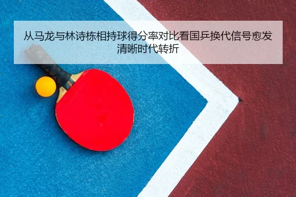 从马龙与林诗栋相持球得分率对比看国乒换代信号愈发清晰时代转折