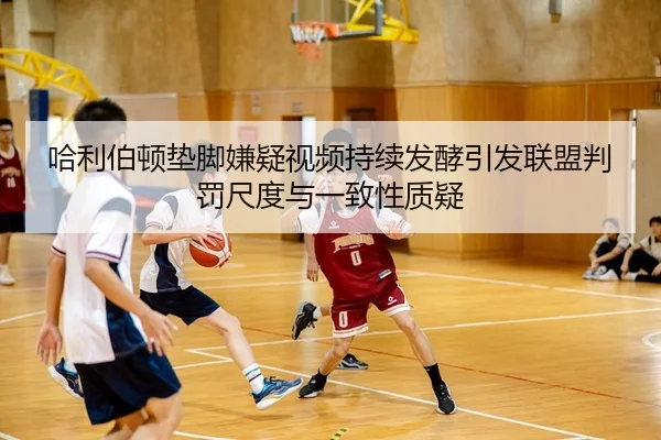 哈利伯顿垫脚嫌疑视频持续发酵引发联盟判罚尺度与一致性质疑