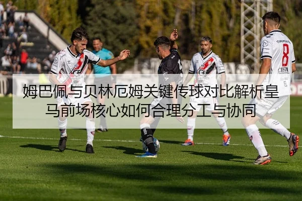 姆巴佩与贝林厄姆关键传球对比解析皇马前场核心如何合理分工与协同
