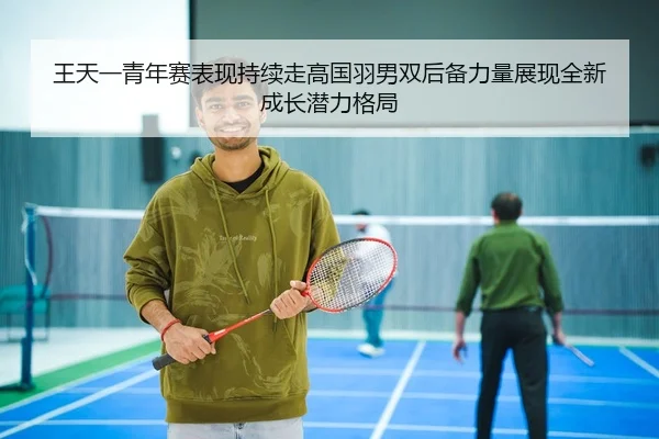 王天一青年赛表现持续走高国羽男双后备力量展现全新成长潜力格局